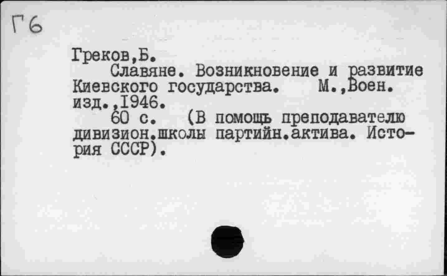 ﻿Греков,Б.
Славяне. Возникновение и развитие Киевского государства. М.,Воен. изд.,1946.
60 с. (В помощь преподавателю дивизион.школы партийн.актива. История СССР).